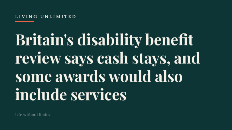Dark teal Living Unlimited card reading: Britain's disability benefit review says cash stays, and some awards would also include services